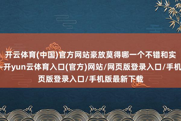 开云体育(中国)官方网站豪放莫得哪一个不错和实用见解比较-开yun云体育入口(官方)网站/网页版登录入口/手机版最新下载