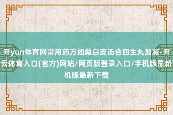 开yun体育网常用药方如桑白皮汤合四生丸加减-开yun云体育入口(官方)网站/网页版登录入口/手机版最新下载