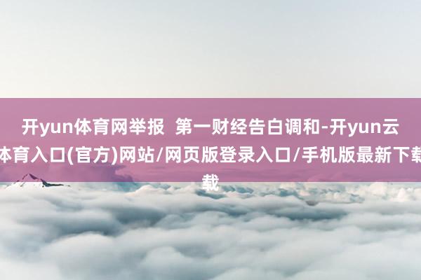 开yun体育网举报  第一财经告白调和-开yun云体育入口(官方)网站/网页版登录入口/手机版最新下载