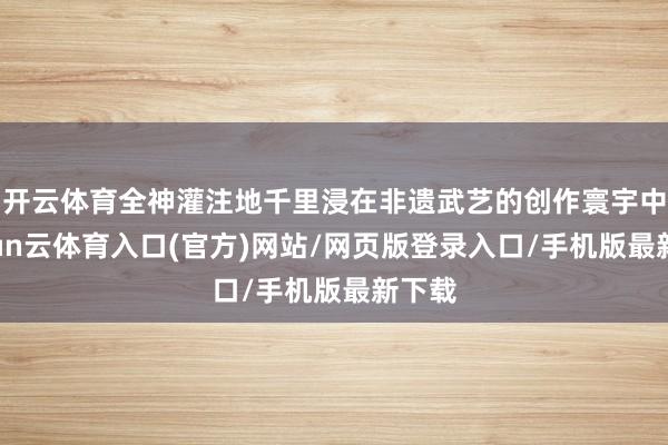 开云体育全神灌注地千里浸在非遗武艺的创作寰宇中-开yun云体育入口(官方)网站/网页版登录入口/手机版最新下载