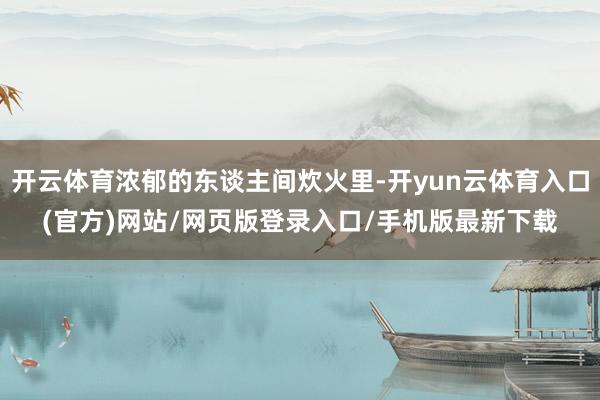 开云体育浓郁的东谈主间炊火里-开yun云体育入口(官方)网站/网页版登录入口/手机版最新下载
