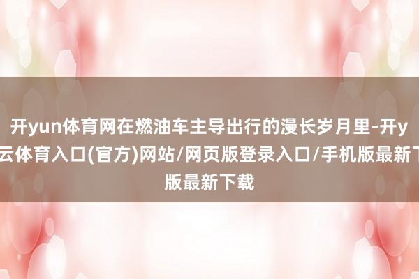 开yun体育网在燃油车主导出行的漫长岁月里-开yun云体育入口(官方)网站/网页版登录入口/手机版最新下载