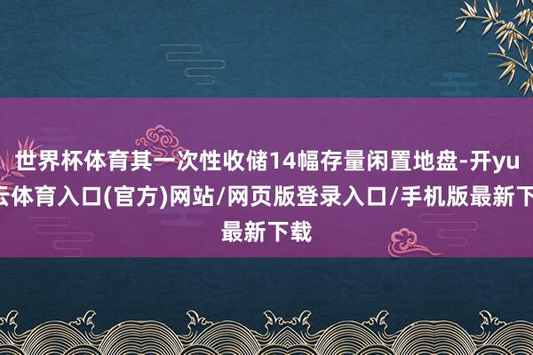 世界杯体育其一次性收储14幅存量闲置地盘-开yun云体育入口(官方)网站/网页版登录入口/手机版最新下载