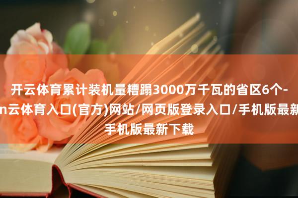 开云体育累计装机量糟蹋3000万千瓦的省区6个-开yun云体育入口(官方)网站/网页版登录入口/手机版最新下载