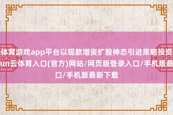 体育游戏app平台以现款增资扩股神态引进策略投资者-开yun云体育入口(官方)网站/网页版登录入口/手机版最新下载