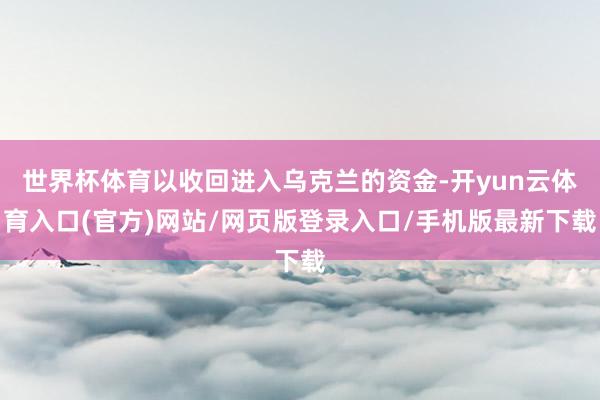 世界杯体育以收回进入乌克兰的资金-开yun云体育入口(官方)网站/网页版登录入口/手机版最新下载