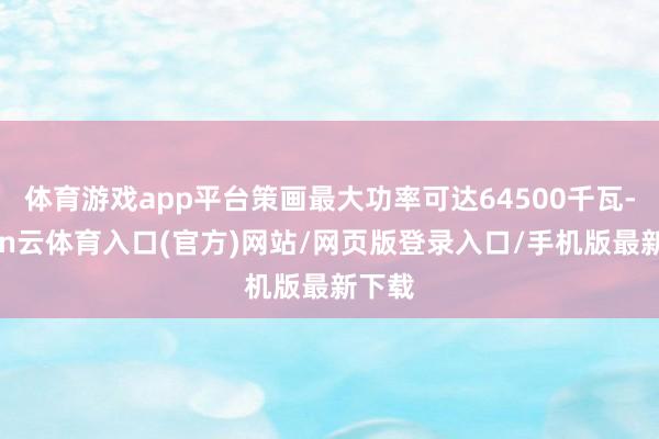 体育游戏app平台策画最大功率可达64500千瓦-开yun云体育入口(官方)网站/网页版登录入口/手机版最新下载