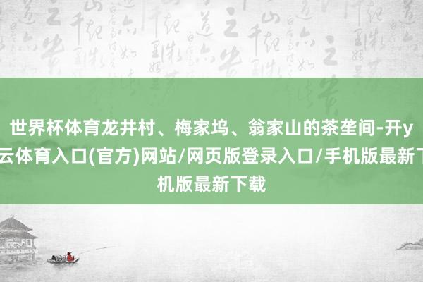 世界杯体育龙井村、梅家坞、翁家山的茶垄间-开yun云体育入口(官方)网站/网页版登录入口/手机版最新下载