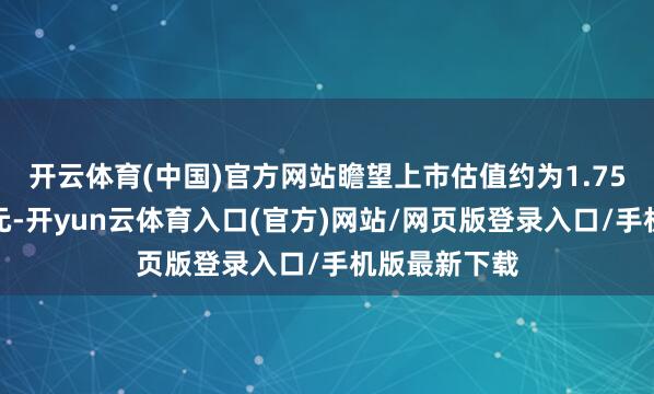 开云体育(中国)官方网站瞻望上市估值约为1.75万亿好意思元-开yun云体育入口(官方)网站/网页版登录入口/手机版最新下载