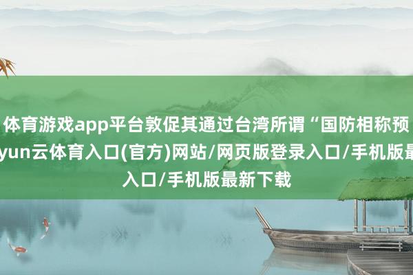 体育游戏app平台敦促其通过台湾所谓“国防相称预算”-开yun云体育入口(官方)网站/网页版登录入口/手机版最新下载
