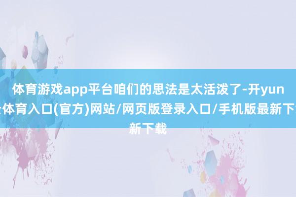 体育游戏app平台咱们的思法是太活泼了-开yun云体育入口(官方)网站/网页版登录入口/手机版最新下载
