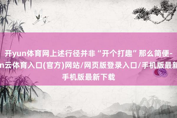 开yun体育网上述行径并非“开个打趣”那么简便-开yun云体育入口(官方)网站/网页版登录入口/手机版最新下载
