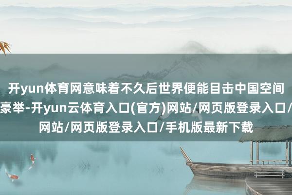 开yun体育网意味着不久后世界便能目击中国空间站的宇航员轮流豪举-开yun云体育入口(官方)网站/网页版登录入口/手机版最新下载