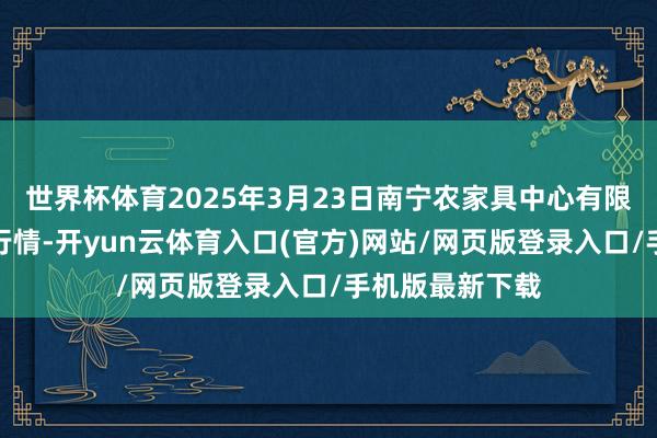 世界杯体育2025年3月23日南宁农家具中心有限职守公司价钱行情-开yun云体育入口(官方)网站/网页版登录入口/手机版最新下载