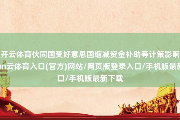 开云体育伙同国受好意思国缩减资金补助等计策影响-开yun云体育入口(官方)网站/网页版登录入口/手机版最新下载