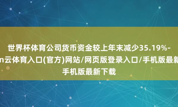 世界杯体育公司货币资金较上年末减少35.19%-开yun云体育入口(官方)网站/网页版登录入口/手机版最新下载