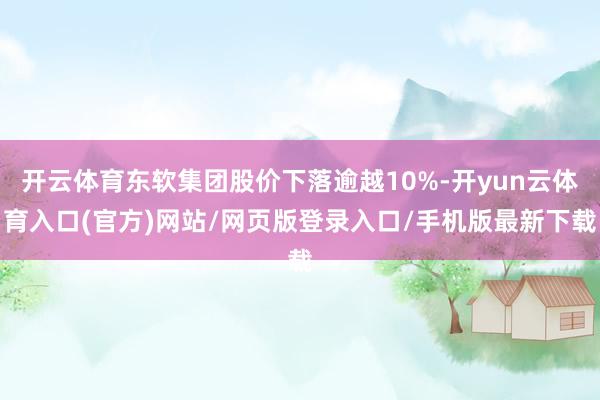 开云体育东软集团股价下落逾越10%-开yun云体育入口(官方)网站/网页版登录入口/手机版最新下载