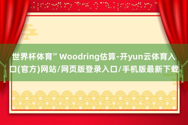 世界杯体育”Woodring估算-开yun云体育入口(官方)网站/网页版登录入口/手机版最新下载