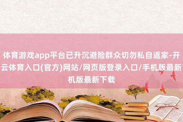 体育游戏app平台已升沉避险群众切勿私自返家-开yun云体育入口(官方)网站/网页版登录入口/手机版最新下载