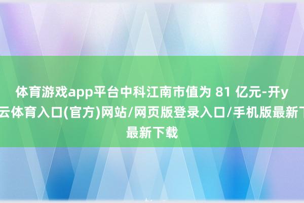 体育游戏app平台中科江南市值为 81 亿元-开yun云体育入口(官方)网站/网页版登录入口/手机版最新下载