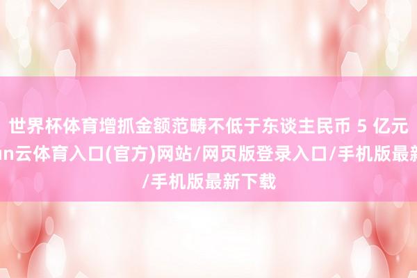 世界杯体育增抓金额范畴不低于东谈主民币 5 亿元-开yun云体育入口(官方)网站/网页版登录入口/手机版最新下载
