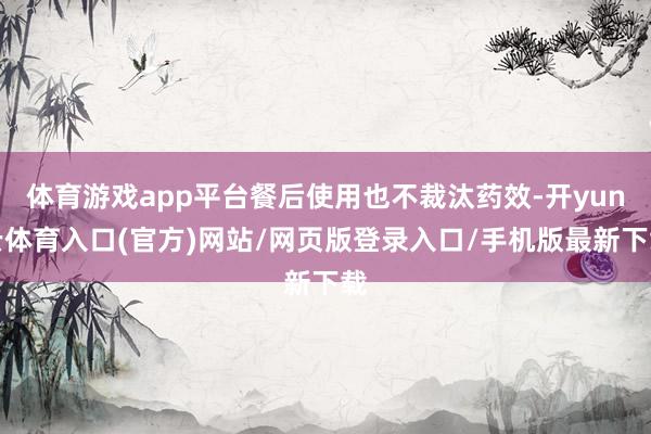 体育游戏app平台餐后使用也不裁汰药效-开yun云体育入口(官方)网站/网页版登录入口/手机版最新下载