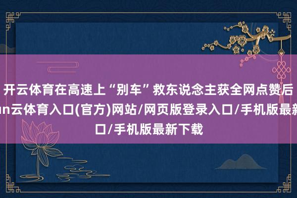 开云体育在高速上“别车”救东说念主获全网点赞后-开yun云体育入口(官方)网站/网页版登录入口/手机版最新下载