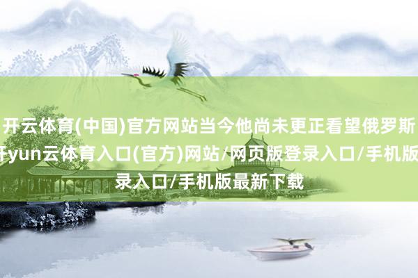 开云体育(中国)官方网站当今他尚未更正看望俄罗斯的决定-开yun云体育入口(官方)网站/网页版登录入口/手机版最新下载