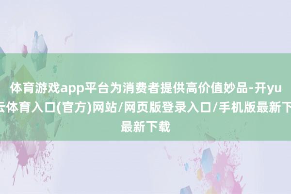 体育游戏app平台为消费者提供高价值妙品-开yun云体育入口(官方)网站/网页版登录入口/手机版最新下载