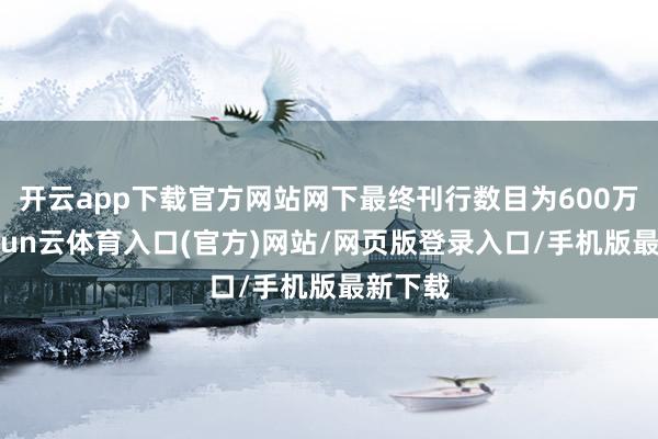 开云app下载官方网站网下最终刊行数目为600万股-开yun云体育入口(官方)网站/网页版登录入口/手机版最新下载