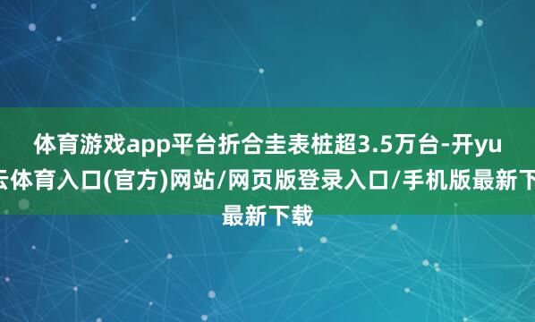 体育游戏app平台折合圭表桩超3.5万台-开yun云体育入口(官方)网站/网页版登录入口/手机版最新下载