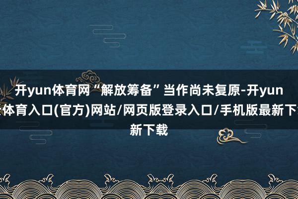 开yun体育网“解放筹备”当作尚未复原-开yun云体育入口(官方)网站/网页版登录入口/手机版最新下载