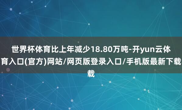 世界杯体育比上年减少18.80万吨-开yun云体育入口(官方)网站/网页版登录入口/手机版最新下载