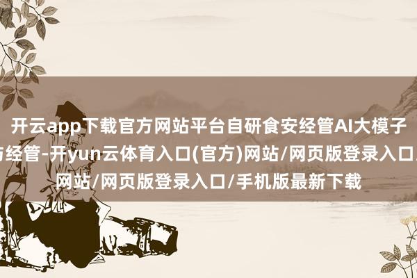 开云app下载官方网站平台自研食安经管AI大模子“白泽”深度参与经管-开yun云体育入口(官方)网站/网页版登录入口/手机版最新下载