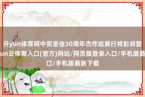 开yun体育网中贸圣佳30周年杰作巡展行将彭湃登陆-开yun云体育入口(官方)网站/网页版登录入口/手机版最新下载