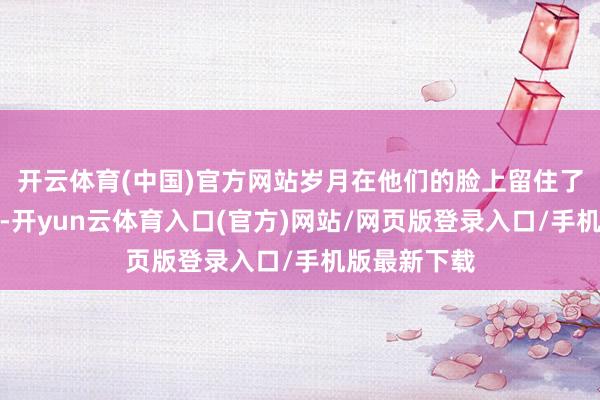 开云体育(中国)官方网站岁月在他们的脸上留住了深深的行踪-开yun云体育入口(官方)网站/网页版登录入口/手机版最新下载