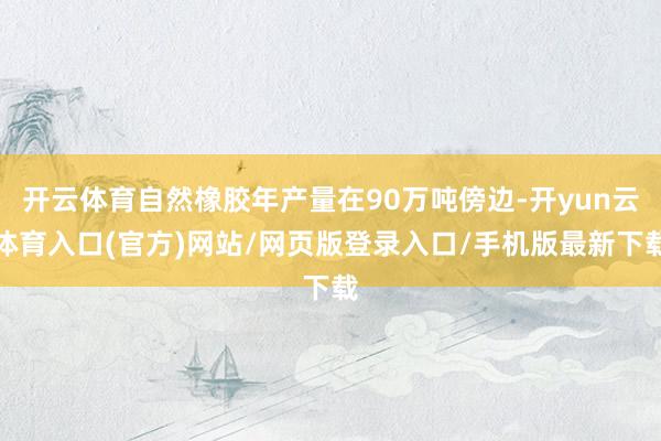 开云体育自然橡胶年产量在90万吨傍边-开yun云体育入口(官方)网站/网页版登录入口/手机版最新下载