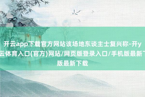 开云app下载官方网站该场地东谈主士复兴称-开yun云体育入口(官方)网站/网页版登录入口/手机版最新下载