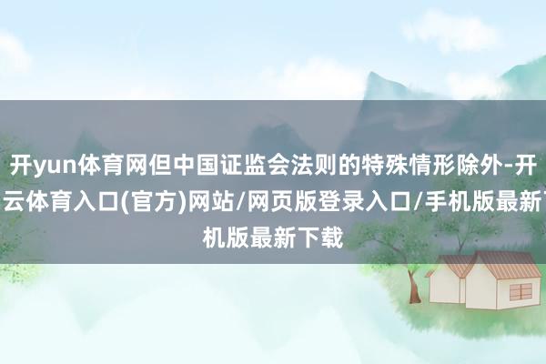 开yun体育网但中国证监会法则的特殊情形除外-开yun云体育入口(官方)网站/网页版登录入口/手机版最新下载