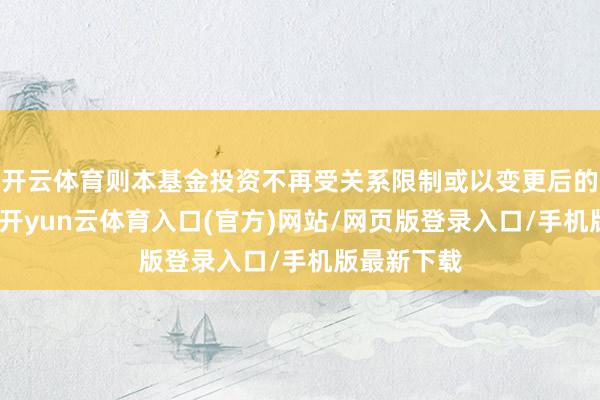 开云体育则本基金投资不再受关系限制或以变更后的章程为准-开yun云体育入口(官方)网站/网页版登录入口/手机版最新下载