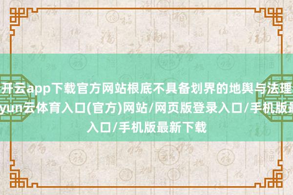 开云app下载官方网站根底不具备划界的地舆与法理基础-开yun云体育入口(官方)网站/网页版登录入口/手机版最新下载