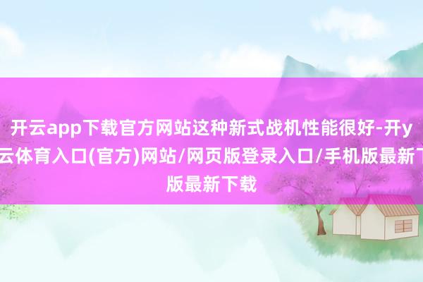 开云app下载官方网站这种新式战机性能很好-开yun云体育入口(官方)网站/网页版登录入口/手机版最新下载