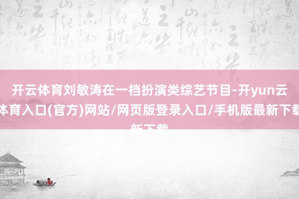 开云体育刘敏涛在一档扮演类综艺节目-开yun云体育入口(官方)网站/网页版登录入口/手机版最新下载