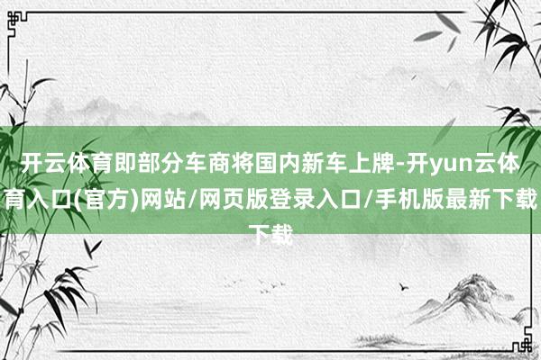 开云体育即部分车商将国内新车上牌-开yun云体育入口(官方)网站/网页版登录入口/手机版最新下载