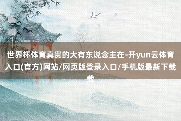 世界杯体育真贵的大有东说念主在-开yun云体育入口(官方)网站/网页版登录入口/手机版最新下载