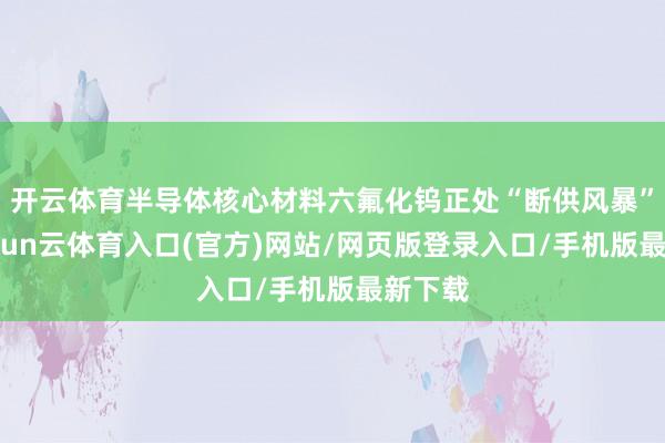 开云体育半导体核心材料六氟化钨正处“断供风暴”中-开yun云体育入口(官方)网站/网页版登录入口/手机版最新下载
