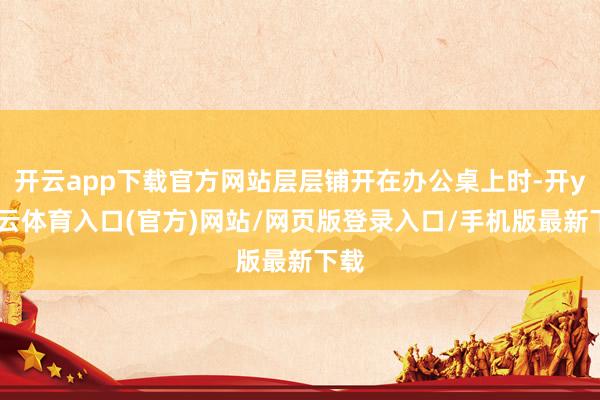 开云app下载官方网站层层铺开在办公桌上时-开yun云体育入口(官方)网站/网页版登录入口/手机版最新下载