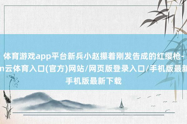 体育游戏app平台新兵小赵攥着刚发告成的红缨枪-开yun云体育入口(官方)网站/网页版登录入口/手机版最新下载