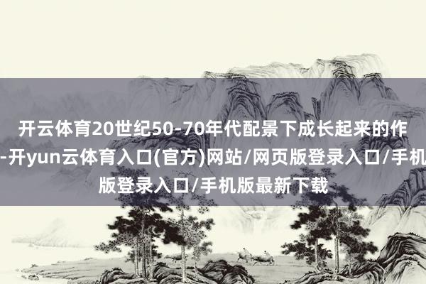 开云体育20世纪50-70年代配景下成长起来的作者不乏难过-开yun云体育入口(官方)网站/网页版登录入口/手机版最新下载