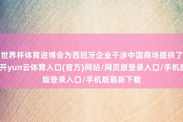 世界杯体育进博会为西班牙企业干涉中国商场提供了贵重机遇-开yun云体育入口(官方)网站/网页版登录入口/手机版最新下载
